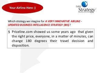 Which strategy we imagine for A VERY INNOVATIVE AIRLINE -
UPDATED BUSINESS INTELLIGENCE STRATEGY (BIS)?
§ Priceline.com showed us some years ago that given
the right price, everyone, in a matter of minutes, can
change 180 degrees their travel decision and
disposition.
Your Airline Here :)
 