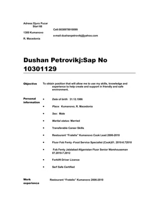 Adress:Djuro Pucar
Stari 66
1300 Kumanovo
R. Macedonia
Cell:0038978910099
e-mail:dushanpetrovikj@yahoo.com
Dushan Petrovikj:Sap No
10301129
Objective To obtain position that will allow me to use my skills, knowledge and
experience to help create and support in friendly and safe
environment.
Personal
information
• Date of birth: 31.12.1986
• Place: Kumanovo, R. Macedonia
• Sex: Male
• Marital status: Married
• Transferable Career Skills
• Restourant “Fratelis” Kumanovo Cook Lead 2006-2010
• Fluor Fob Fenty -Food Service Specialist (Cook)01. 2010-0.72010
• Fob Fenty Jalalabad Afganistan Fluor Senior Warehouseman
07.2010-7.2012
• Forklift Driver Licence
• Serf Safe Certified
Work
experience
Restourant “Fratelis” Kumanovo 2006-2010
 