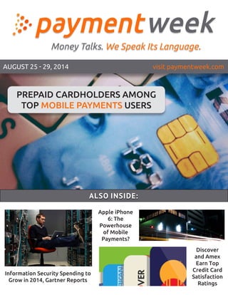 AUGUST 25 - 29, 2014 visit paymentweek.com
Apple iPhone
6: The
Powerhouse
of Mobile
Payments?
Information Security Spending to
Grow in 2014, Gartner Reports
ALSO INSIDE:
Discover
and Amex
Earn Top
Credit Card
Satisfaction
Ratings
PREPAID CARDHOLDERS AMONG
TOP MOBILE PAYMENTS USERS
 
