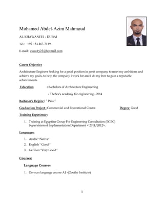 1
Mohamed Abdel-Azim Mahmoud
AL KHAWANEEJ - DUBAI
Tel.: +971 54 463 7189
E-mail: elasuity22@hotmail.com
Career Objective
Architecture Engineer Seeking for a good position in great company to meet my ambitions and
achieve my goals, to help the company I work for and I do my best to gain a reputable
achievements
Education : Bachelors of Architecture Engineering
- Thebes's academy for engineering - 2014
Bachelor's Degree : ” Pass ”
Graduation Project : Commercial and Recreational Center. Degree: Good
Training Experience :
1. Training at Egyptian Group For Engineering Consultation (EGEC)
Supervision of Implementation Department < 2011/2012>.
Languages:
1. Arabic "Native"
2. English " Good "
3. German "Very Good "
Courses:
Language Courses
1. German language course A1 -(Goethe Institute)
 