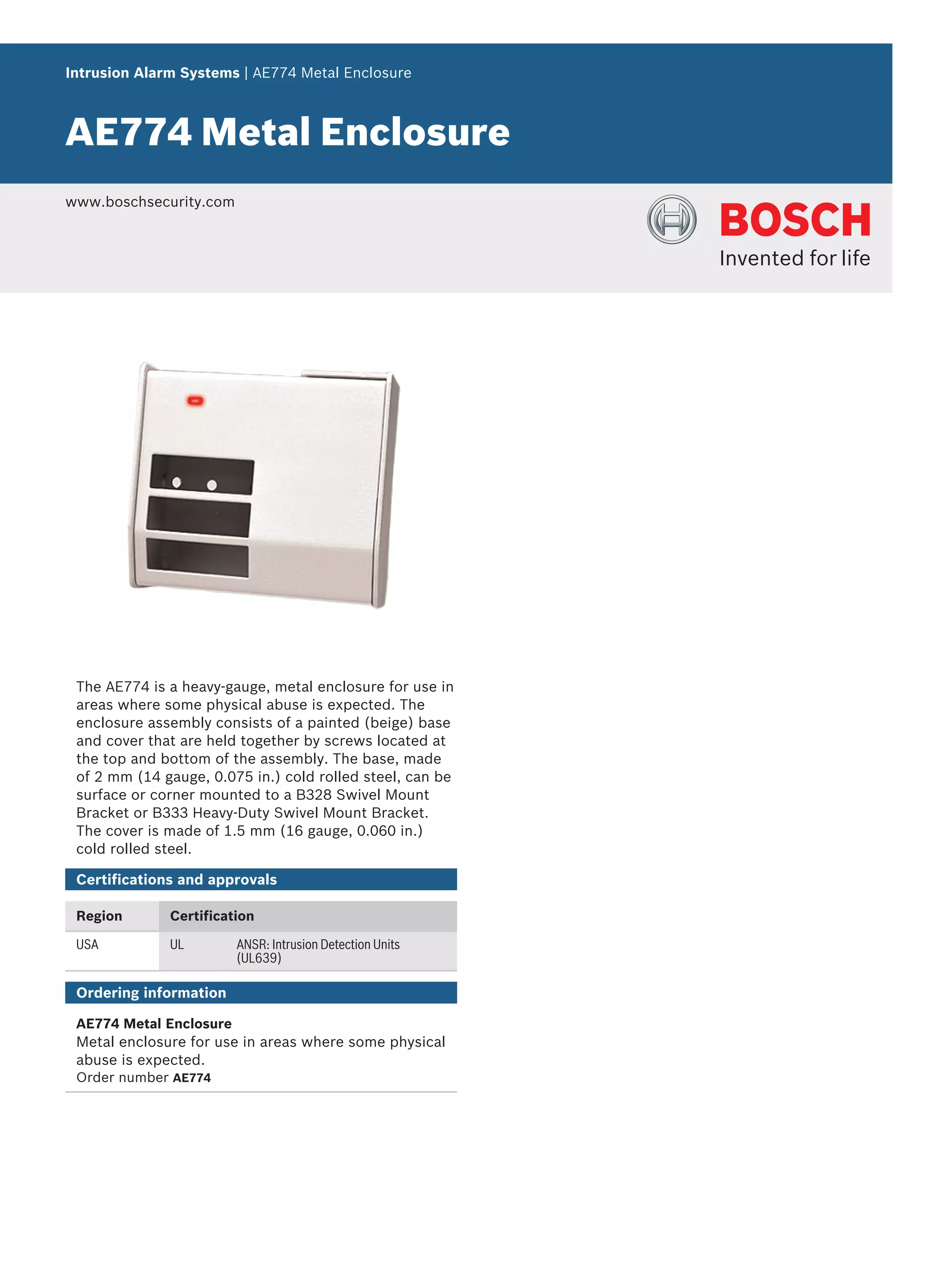 Intrusion Alarm Systems | AE774 Metal Enclosure
AE774 Metal Enclosure
www.boschsecurity.com
The AE774 is a heavy-gauge, metal enclosure for use in
areas where some physical abuse is expected. The
enclosure assembly consists of a painted (beige) base
and cover that are held together by screws located at
the top and bottom of the assembly. The base, made
of 2 mm (14 gauge, 0.075 in.) cold rolled steel, can be
surface or corner mounted to a B328 Swivel Mount
Bracket or B333 Heavy-Duty Swivel Mount Bracket.
The cover is made of 1.5 mm (16 gauge, 0.060 in.)
cold rolled steel.
Certifications and approvals
Region Certification
USA UL ANSR: Intrusion Detection Units
(UL639)
Ordering information
AE774 Metal Enclosure
Metal enclosure for use in areas where some physical
abuse is expected.
Order number AE774