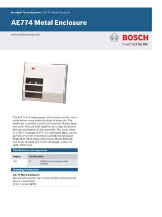 Intrusion Alarm Systems | AE774 Metal Enclosure
AE774 Metal Enclosure
www.boschsecurity.com
The AE774 is a heavy-gauge, metal enclosure for use in
areas where some physical abuse is expected. The
enclosure assembly consists of a painted (beige) base
and cover that are held together by screws located at
the top and bottom of the assembly. The base, made
of 2 mm (14 gauge, 0.075 in.) cold rolled steel, can be
surface or corner mounted to a B328 Swivel Mount
Bracket or B333 Heavy-Duty Swivel Mount Bracket.
The cover is made of 1.5 mm (16 gauge, 0.060 in.)
cold rolled steel.
Certifications and approvals
Region Certification
USA UL ANSR: Intrusion Detection Units
(UL639)
Ordering information
AE774 Metal Enclosure
Metal enclosure for use in areas where some physical
abuse is expected.
Order number AE774
 