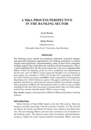 A M&A PROCESS PERSPECTIVE
IN THE BANKING SECTOR
Liviu Warter
liviu@warter.ro
Iulian Warter
iulian@warter.ro
“Alexandru Ioan Cuza” University, Iaşi, Romania
Abstract
The banking sector turmoil has produced important structural changes,
and generated significant opportunities for banking institutions to initiate
mergers and acquisitions. Notwithstanding, many of them fail to anticipate
strategic aspects that could affect the outcomes of such transactions. This is
a well-established fact, but the main reasons for it are less comprehensible.
M&As within the banking sector are not a completely new phenomenon
but the new wave of M&As in this sector has brought a lot of attention to
these deals. For example, in 2014, CIT Group Inc’s acquisition of OneW-
est’s ($21.8 billion in assets), and BB&T Corp’s acquisition of Susquehanna
Bancshares Inc’s ($18.6 billion in assets). This paper contributes to the man-
agement literature by analyzing the motives behind cross-border mergers
and acquisitions (M&As) for international banks in order to get an under-
standing of why they find it necessary to merge and/or take over other banks
and the key reasons whereby banks’ M&As can go wrong.
Key words: mergers and acquisitions (M&As), M&A performance, banking
industry.
Introduction
Many histories of bank M&A begin in the late 18th century. However,
mergers coincide historically with the existence of banks. In 1784, the Ital-
ian Monte dei Paschi and Monte Pio banks were united as the Monti Reu-
niti. The new banking M&As activities have attracted a lot of attention to
the banking sector. The interest comes from researchers and practitioners
trying to explain the main reasons behind cross-border M&As and their
 