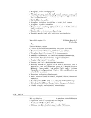  Completed invoice tracking regularly.
 Managed accounts receivable and assisted company owners with
accounts payable. Created weekly A/R reports projecting payment from
the General Contractors.
 Certified Payroll as needed.
 Completed all employee time tracking for project profit tracking.
 Completed payroll in QuickBooks.
 Responsible for completing nightly data back ups of the file server and
taking them offsite.
 Regular office supply inventory and purchasing.
 Proficient with Microsoft office applications and QuickBooks.
March 2001-August 2006 William C. Reha, M.D.
Woodbridge,
VA
Registered Medical Assistant
 Assisted in patient and insurance billing and account receivables.
 Health insurance authorizations, certifications, and referrals.
 Completed all appeal processes with the insurance carriers.
 Doctor / Patient Liaison, HIPAA Privacy Officer, OSHA Certified
 Maintain the Physicians professional and personal schedules.
 Surgical and preoperative scheduling.
 Insurance and CAQH credentialing and attestation.
 Clinically assisted the physician in all medical procedures, such as:
Cystoscopy, Trans Rectal Ultrasound Biopsy of the Prostate, Uretheral
Dialation, Catheterization, Flow studies, CMG Studies, Hormonal
Cancer Injections, Venipuncture, Urinalysis, Cultures and Sensitivity and
several other procedures.
 Instrument sterilization and maintenance.
 Office technical support to include computer hardware and medical
equipment.
 Knowledgeable of CPT and ICD-9 Coding and medical terminology.
 Knowledgeable of Medical Manager Practice Management Software.
 Medical and Office supply inventory and purchasing.
EDUCATION
May 2001-May 2002 ACT College, Springfield Campus
Comprehensive Medical Assisting Certification Program
 Graduated with Honors, GPA 3.75
 Obtained state RMA Certification and Certified Phlebotomist
 