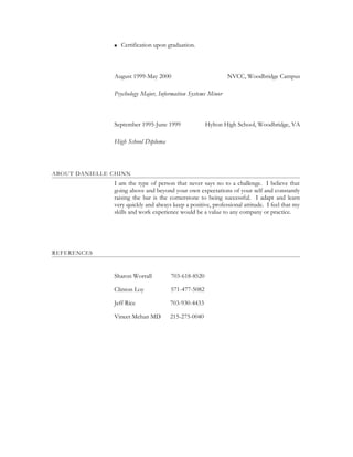  Certification upon graduation.
August 1999-May 2000 NVCC, Woodbridge Campus
Psychology Major, Information Systems Minor
September 1995-June 1999 Hylton High School, Woodbridge, VA
High School Diploma
ABOUT DANIELLE CHINN
I am the type of person that never says no to a challenge. I believe that
going above and beyond your own expectations of your self and constantly
raising the bar is the cornerstone to being successful. I adapt and learn
very quickly and always keep a positive, professional attitude. I feel that my
skills and work experience would be a value to any company or practice.
REFERENCES
Sharon Worrall 703-618-8520
Clinton Loy 571-477-5082
Jeff Rice 703-930-4433
Vineet Mehan MD 215-275-0040
 
