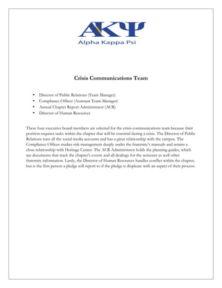 Crisis Communications Team
• Director of Public Relations (Team Manager)
• Compliance Officer (Assistant Team Manager)
• Annual Chapter Report Administrator (ACR)
• Director of Human Resources
These four executive board members are selected for the crisis communications team because their
position requires tasks within the chapter that will be essential during a crisis. The Director of Public
Relations runs all the social media accounts and has a great relationship with the campus. The
Compliance Officer studies risk management deeply under the fraternity’s manuals and retains a
close relationship with Heritage Center. The ACR Administrator holds the planning guides, which
are documents that track the chapter’s events and all dealings for the semester as well other
fraternity information. Lastly, the Director of Human Resources handles conflict within the chapter,
but is the first person a pledge will report to if the pledge is displease with an aspect of their process.
 