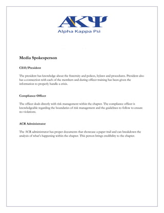 Media Spokesperson
CEO/President
The president has knowledge about the fraternity and polices, bylaws and procedures. President also
has a connection with each of the members and during officer training has been given the
information to properly handle a crisis.
Compliance Officer
The officer deals directly with risk management within the chapter. The compliance officer is
knowledgeable regarding the boundaries of risk management and the guidelines to follow to ensure
no violations.
ACR Administrator
The ACR administrator has proper documents that showcase a paper trail and can breakdown the
analysis of what’s happening within the chapter. This person brings credibility to the chapter.
 
