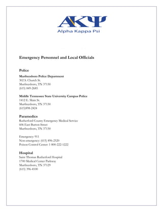 Emergency Personnel and Local Officials
Police
Murfreesboro Police Department
302 S. Church St.
Murfreesboro, TN 37130
(615) 849-2685
Middle Tennessee State University Campus Police
1412 E. Main St.
Murfreesboro, TN 37130
(615)898-2424
Paramedics
Rutherford County Emergency Medical Service
606 East Burton Street
Murfreesboro, TN 37130
Emergency: 911
Non-emergency: (615) 896-2520
Poison Control Center: 1-800-222-1222
Hospital
Saint Thomas Rutherford Hospital
1700 Medical Center Parkway
Murfreesboro, TN 37129
(615) 396-4100
 