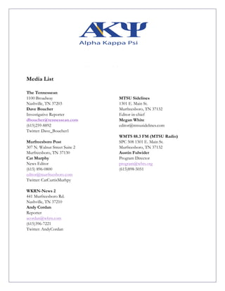 Media List
The Tennessean
1100 Broadway
Nashville, TN 37203
Dave Boucher
Investigative Reporter
dboucher@tennessean.com
(615)259-8892
Twitter: Dave_Boucher1
Murfreesboro Post
307 N. Walnut Street Suite 2
Murfreesboro, TN 37130
Cat Murphy
News Editor
(615) 896-0800
editor@murfreesboro.com
Twitter: CatCurtisMurhpy
MTSU Sidelines
1301 E. Main St.
Murfreesboro, TN 37132
Editor-in-chief
Megan White
editor@mtsusidelines.com
WMTS 88.3 FM (MTSU Radio)
SPC 508 1301 E. Main St.
Murfreesboro, TN 37132
Austin Fulwider
Program Director
program@whts.org
(615)898-5051
WKRN-News 2
441 Murfreesboro Rd.
Nashville, TN 37210
Andy Cordan
Reporter
acordan@wkrn.com
(615)396-7221
Twitter: AndyCordan
 