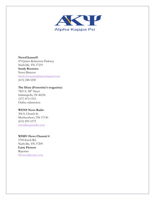 NewsChannel5
474 James Robertson Parkway
Nashville, TN 37219
Sandy Boonstra
News Director
Sandy.boonstra@newschannel.com
(615) 248-5250
The Diary (Fraternity’s magazine)
7801 E. 88th
Street
Indianapolis, IN 46256
(317) 872-1553
Online submission
WGNS News Radio
306 S. Church St.
Murfreesboro, TN 37130
(615) 893-5373
news@wgnsradio.com
WSMV-News Channel 4
5700 Knob Rd.
Nashville, TN 37209
Larry Flowers
Reporter
lflowers@wsmv.com
 