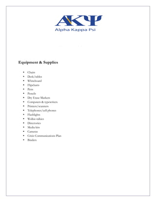 Equipment & Supplies
• Chairs
• Desk/tables
• Whiteboard
• Flipcharts
• Pens
• Pencils
• Dry Erase Markers
• Computers & typewriters
• Printers/scanners
• Telephones/cell phones
• Flashlights
• Walkie-talkies
• Directories
• Media kits
• Cameras
• Crisis Communications Plan
• Binders
 