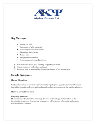Key Messages
• Identify the crisis
• Description of what happened
• Show compassion toward victims
• Suggestions for the crisis
• Release facts
• Background information
• Communicate actions and concerns
1. State members’ status: good standing, suspended, or alumni
2. Prepare statement for brothers and media
3. Statement must be approved by the national director of risk management
Sample Statements
Hazing Allegations
We have been asked to comment on the recent hazing allegation against our chapter. Due to an
internal investigation underway, we have been advised not to comment on the ongoing allegation.
Member arrested for a crime
Fraternity statement:
He was an active Brother of the Fraternity. We have no knowledge of the incident or the
investigation in question. Our national headquarters will have more information and you may
contact them for comment.
 