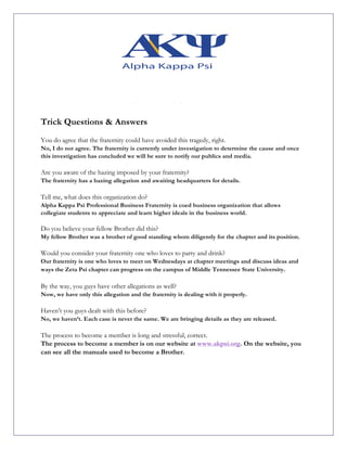 Trick Questions & Answers
You do agree that the fraternity could have avoided this tragedy, right.
No, I do not agree. The fraternity is currently under investigation to determine the cause and once
this investigation has concluded we will be sure to notify our publics and media.
Are you aware of the hazing imposed by your fraternity?
The fraternity has a hazing allegation and awaiting headquarters for details.
Tell me, what does this organization do?
Alpha Kappa Psi Professional Business Fraternity is coed business organization that allows
collegiate students to appreciate and learn higher ideals in the business world.
Do you believe your fellow Brother did this?
My fellow Brother was a brother of good standing whom diligently for the chapter and its position.
Would you consider your fraternity one who loves to party and drink?
Our fraternity is one who loves to meet on Wednesdays at chapter meetings and discuss ideas and
ways the Zeta Psi chapter can progress on the campus of Middle Tennessee State University.
By the way, you guys have other allegations as well?
Now, we have only this allegation and the fraternity is dealing with it properly.
Haven’t you guys dealt with this before?
No, we haven’t. Each case is never the same. We are bringing details as they are released.
The process to become a member is long and stressful, correct.
The process to become a member is on our website at www.akpsi.org. On the website, you
can see all the manuals used to become a Brother.
 