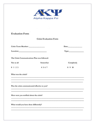 Evaluation Form
Crisis Evaluation Form
Crisis Team Member: _________________ Date:_______________
Location:______________________________ Type:________________
The Crisis Communications Plan was followed:
Not at all Somewhat Completely
0 1 2 3 4 5 6 7 8 9 10
What was the crisis?
______________________________________________________________________________
______________________________________________________________________________
_____________________________________________________________________________
Was the crisis communicated effective to you?
______________________________________________________________________________
_____________________________________________________________________________
How were you notified about the crisis?
______________________________________________________________________________
______________________________________________________________________________
What would you have done differently?
______________________________________________________________________________
_____________________________________________________________________________
 