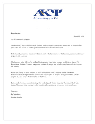 Introduction
March 21, 2016
To the brothers of Zeta Psi:
The following Crisis Communications Plan has been developed to ensure the chapter will be prepared for a
crisis. This plan should be used as guidance and a manual should a crisis occur.
Unfortunately, unplanned situations will occur, and for the best interest of the fraternity, we must understand
preparation is necessary.
The fraternity is the oldest of its kind and holds a sacred place in the business world. Alpha Kappa Psi
Professional Business Fraternity is a premier business developer and includes many business leaders across
the country.
In the near future, we must continue to mold and build the world’s business leaders. The Crisis
Communications Plan provides the components necessary for an effective strategy should the Zeta Psi
chapter of Alpha Kappa Psi face a crisis in the future.
I am proud of brothers in good standing who work diligently for the fraternity. These individuals had a
successful venture in the past and a solid foundation for great things to transpire in the near future.
Sincerely,
De’Sean Keys
President, Zeta Psi
	
 