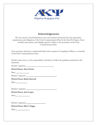 Acknowledgements
We, the executive board listed below, have read and been informed about the importance,
requirements, and obligations of the Crisis Communications Plan for the Zeta Psi Chapter. I have
carefully read, analyze, and willingly agreed to adhere to the procedures of the Crisis
Communications Plan.
If any questions shall arise, I understand I direct those requires to Compliance Officer, or a member
of the Crisis Communications Team.
Should a crisis occur, it is the responsibility of brothers to follow the guidelines instructed in this
document.
Brother’s signature: _____________________________
Printed Name: Alexis Porter
Date: ______________
Brother’s signature: ________________________________
Printed Name: Katlin Maxwell
Date: ____________
Brother’s signature: ________________________________
Printed Name: Arin Cooper
Date:_______________
Brother’s signature:_____________________
Printed Name: Mia F. Griggs
Date:_______________
 