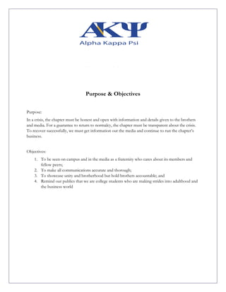 Purpose & Objectives
Purpose:
In a crisis, the chapter must be honest and open with information and details given to the brothers
and media. For a guarantee to return to normalcy, the chapter must be transparent about the crisis.
To recover successfully, we must get information out the media and continue to run the chapter’s
business.
Objectives:
1. To be seen on campus and in the media as a fraternity who cares about its members and
fellow peers;
2. To make all communications accurate and thorough;
3. To showcase unity and brotherhood but hold brothers accountable; and
4. Remind our publics that we are college students who are making strides into adulthood and
the business world
	
	
	
	
	
	
	
	
	
	
 