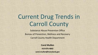 Current Drug Trends in
Carroll County
Substance Abuse Prevention Office
Bureau of Prevention, Wellness and Recovery
Carroll County Health Department
Carol Mullen
410-876-4802
carol.mullen@maryland.gov
 