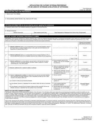 Page 1 of 2
APPLICATION FOR 10-POINT VETERAN PREFERENCE
(TO BE USED BY VETERANS & RELATIVES OF VETERANS)
U.S. Office of Personnel Management
Form Approved:
O.M.B. No. 3206-0001
PERSON APPLYING FOR PREFERENCE
1. Name (Last, First, Middle)
2. Home address (Street Number, City, State and ZIP Code)
VETERAN INFORMATION (to be provided by person applying for preference)
3. Veteran's name (Last, First, Middle) exactly as it appears on Service Records
4. Periods of service
Branch of service Date entered active duty Date Separated or Released from Active Duty (if applicable)
TYPE OF 10-POINT VETERANS' PREFERENCE CLAIMED
Instructions: Check the block indicating your veterans’ preference claim. Answer any questions associated with a block. The Required Documentation column refers you to information provided on
the back of this form regarding the types of documents that are acceptable proof of your claim for preference. (Please note that eligibility for veterans’ preference is governed by 5 U.S.C. 2108,
2108a, and 5 CFR part 211. All conditions are not fully described on this form due to space restrictions.
Required Documentation
(See reverse of this form.)
5. Veterans' preference based on non-compensable service-connected disability; award of
the Purple Heart; or receipt of disability pension under public laws administered by the
Department of Veterans Affairs (DVA).
-- -- -- -- -- -- -- -- -- -- -- -- -- ---- -- A and B
6. Veterans' preference based on a compensable service-connected disability of 10% or
more as determined by the DVA or disability retirement from a Military Service Department. -- -- -- -- -- -- -- -- -- -- -- -- -- ---- -- A and C
7. Veterans' preference for a living veteran's spouse based on the fact that the veteran,
because of a service-connected disability, has been unable to qualify for a Federal
Government job, or any other position.
a. Are you currently married to the
veteran? If No, you are not eligible
for preference. C and H
8. Veterans' preference for a veteran's widow or widower.
a. Were you married to the veteran at
the time of death? If No, you are
not eligible for preference. A, D, E, and G
b. Have you ever remarried? (Do not
count annulments.) If Yes, you are
not eligible for preference
(Submit G when applicable.)
9. Veterans' preference for a mother of a veteran who has a service-connected disability
that is permanent and totally disabling, or who is deceased provided you are or were
married to the veteran's father and
a. Are you married?
Disabled Veteran
C, F, and H
• your husband is totally and permanently disabled;
b. Are you separated? If Yes, go to
question D.
• you are widowed, divorced, or separated from the veteran's father and have not remarried;
or
c. Is your husband totally and
permanently disabled?
Deceased Veteran
A, D, E, and F
• you are widowed or divorced from the veteran's father and have remarried, but are now
widowed, divorced, or separated from the husband of your remarriage.
d. Did the veteran die on active duty?
If No to C or D, you are not eligible
for preference.
PRIVACY ACT AND PUBLIC BURDEN STATEMENT
The Veterans' Preference Act of 1944 authorizes the collection of this information. The information will be used, along with any accompanying documentation to determine whether you are
entitled to 10-point veterans' preference. This information may be disclosed to: (1) the Department of Veterans Affairs, or the appropriate branch of the Armed Forces to verify your claim; (2)
a court, or a Federal, State, or local agency for checking on law violations or for other related authorized purposes; (3) a Federal, State, or local government agency, if you are participating in
a special employment assistance program; or (4) other Federal, State, or local government agencies, congressional offices, and international organizations for purposes of employment
consideration, e.g., if you are on an Office of Personnel Management or other list of eligibles Failure to provide any part of the information may result in a ruling that you are not eligible for
10-point veterans' preference.
Public burden reporting for this collection of information is estimated to take approximately 10 minutes per response, including time for reviewing instructions, searching existing data sources,
gathering and maintaining the data needed, and completing and reviewing the collection of information. Send comments regarding the burden estimate or any other aspect of this collection of
information, including suggestions for reducing this burden to OPM Forms Officer, U.S. Office of Personnel Management, Washington, D.C. 20415; The OMB Number, 3206-0001, is currently
valid. OPM may not collect this information and you are not required to respond, unless this number is displayed.
Yes No
Standard Form 15
Revised October 2013
All other previous editions are unusable.
Print Form Save Form Clear Form
 