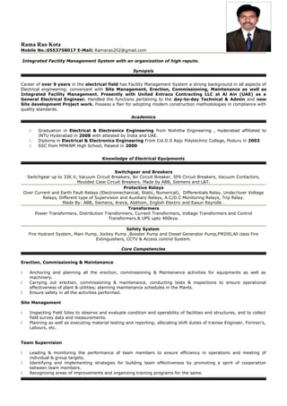 Rama Rao Kota
Mobile No.:0553758017 E-Mail: Ramarao202@gmail.com
Integrated Facility Management System with an organization of high repute.
Synopsis
Career of over 9 years in the electrical field has Facility Management System a strong background in all aspects of
Electrical engineering; conversant with Site Management, Erection, Commissioning, Maintenance as well as
Integrated Facility Management. Presently with United Entraco Contracting LLC at Al Ain (UAE) as a
General Electrical Engineer. Handled the functions pertaining to the day-to-day Technical & Admin and new
Site development Project work. Possess a flair for adopting modern construction methodologies in compliance with
quality standards.
Academics
 Graduation in Electrical & Electronics Engineering from Nishitha Engineering , Hyderabad affiliated to
JNTU Hyderabad in 2008 with attested by India and UAE.
 Diploma in Electrical & Electronics Engineering From Col.D.S Raju Polytechnic College, Poduru in 2003
 SSC from MMKNM High School, Palakol in 2000
Knowledge of Electrical Equipments
Switchgear and Breakers
Switchgear up to 33K.V, Vacuum Circuit Breakers, Air Circuit Breaker, SF6 Circuit Breakers, Vacuum Contactors,
Moulded Case Circuit Breakers. Made by ABB, Siemens and L&T.
Protective Relays
Over Current and Earth Fault Relays (Electromechanical, Static, Numerical), Differentials Relay, Under/over Voltage
Relays, Different type of Supervision and Auxiliary Relays, A.C/D.C Monitoring Relays, Trip Relay.
Made By: ABB, Siemens, Areva, Alsthom, English Electric and Easun Reyrolle .
Transformers
Power Transformers, Distribution Transformers, Current Transformers, Voltage Transformers and Control
Transformers.& UPS upto 400kva.
Safety System
Fire Hydrant System, Main Pump, Jockey Pump ,Booster Pump and Diesel Generator Pump,FM200,All class Fire
Extinguishers, CCTV & Access control System.
Core Competencies
Erection, Commissioning & Maintenance
 Anchoring and planning all the erection, commissioning & Maintenance activities for equipments as well as
machinery.
 Carrying out erection, commissioning & maintenance, conducting tests & inspections to ensure operational
effectiveness of plant & utilities; planning maintenance schedules in the Plants.
 Ensure safety in all the activities performed.
Site Management
 Inspecting Field Sites to observe and evaluate condition and operability of facilities and structures, and to collect
field survey data and measurements.
 Planning as well as executing material testing and reporting; allocating shift duties of trainee Engineer, Forman’s,
Labours, etc.
Team Supervision
 Leading & monitoring the performance of team members to ensure efficiency in operations and meeting of
individual & group targets.
 Identifying and implementing strategies for building team effectiveness by promoting a spirit of cooperation
between team members.
 Recognizing areas of improvements and organizing training programs for the same.
 