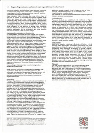 Diagram of higher education qualification levels in England, Wales and northern lreland
ln England, Wales and Northern lrelandT, higher education institutions
are independent, self-governing bodies active in teaching, research
and scholar6hip. They are established by Royal Charter or legislation
and most are part-funded by government.
Higher education (HE) is provided by many different types of
institution. ln addition to universities and university colleges, whose
cha.ters and statutes are made through the Privy Council which
advises the Queen on the granting of Royal Charters and incorporation
of universities, there are a number of publicly- designated and
autonomous institutions within the higher education sector. Publicly
funded higher education provision is available in some colleges of
further education by the authority of another duly empowered
institution. Teaching to prepare students for the award of higher
education qualiflcations can be conducted in any higher education
institltion and in some further education colleges.
Deqree awardinq powers and,the title 'universitv':
All universities and many higher education colleges have the legal
power to develop their own courses and award their own degrees, as
well as determane the conditions on which they are awarded. Sorne HE
colleges and specialist institutions without theae powers offer
programmes, with varying extents of devolved authority, leading to the
degrees of an institution which does have them. All universities in
existence before 2005 have the power to award degrees on the basis
of completion oftaught courses and the power to award research
degrees. From 2005, institutions in England and Wales that award only
taught degrees ('first'and'second cycle') and which meet certain
numerical criteria, may also be permitted to use the title 'university'.
Higher education institutions that award only taught degrees but which
do not meet the numerical criteria may apply to use the title 'university
college', although not all choose to do so. All of these institutions are
subject to the same regulatory quality assurance and funding
requirements as univercities; and all institutions decide for themselves
which students to admit and which staff to appoint. Degrees and other
higher education qualifications are legally owned by the awarding
institution, not by the state. Ihe names of institutions with their own
degree awarding powers ("Recognised Bodies") are available for
download at:
httpiwww.bis. gov. uUpolicies/higher-education/recognised-uk-
degrees/recog nised-bodies
Higher education institutions, further education colleges and other
organisations able to offer courses leading to a degree of a
Recognised Body are iisted by the English, Welsh and Northern lrish
authorities, and are known as "Listed Bodies". View the list at:
http://www. bis. gov. uUpolicies/hig her-education/recogn ised-uk-
degrees/listed-bodies
Qualifications
The types of q!alitications awarded by higher education institutions at
sub-degree and undergraduate (flrst cycle) and postgraduate level
(second and third cycles) are described in the Framework for Higher
Educaiion Oualiflcations in England, Wales and Northern lreland
(FHEQ). This also includes q!alification descriptors that were
developed with the HE sector by the Quality Assurance Agency for
Higher Education (QAA - established in 1997 as an independent UK-
wide body to monitor the standard of higher education provision -
!!ww.qaa.ac.uk). The FHEQ was self-certifled as compatible with the
Framework for Qualifications of the European Higher Education Area,
the qualifications framework adopted as pad ofthe Bologna Process,
in February 2009. Foundation degrees, designed to create
intermediate awards strongly oriented towards specific ernployment
Higher Education Area they are "short cycle" qualifications within the
first cycle. The FHEQ is one component of the Credit and
Qualifications Framework forWales (CQFW). The Qualifications and
Curriculum Authority (QCA), the Department for Children, Education,
Lifelong Learning and Skills, Wales (DCELLS) and the Councilfor
Curriculum Examination and Assessment, Northern lreland (CCEA)
have established the Qualifications and Credit Framework (to replace,
in time, the National Qualifications Framework (NQF)). These
authorities regulate a number of professiona , statutory and other
awarding bodies which control VET and general qualifications at all
levels- The QCF is also incorporated into the CQFW. There is a close
association between the levels of the FHEQ and the NQF (as shown
overlea0, and other frameworks of the UK and lreland (see
'Qualifications can cross Boundaries'
httpJ/vt l,v.qaa.ac.uUPublications/lnformationAndGuidance/Pages/qua
lif ications-can-cross-boundaries.aspx
Qualitv Assurance
Academic standards are established and maintained by higher
education institutions themselves us ng an extensive and sophisticated
range of shared quality assurance approaches and structures
Standards and quality in institutions are underpinned by the universal
use of external examiners, a standard set of indicators and other
reports, by the activities of the QAA, and in professional areas by
relevant professional, statutory and regulatory bodies. This ensures
that institutions meet national expectations described in the FHEQ:
subject benchmark statements, the Code of Practice and programme
specifications. QAA conducts peer-review based audits and reviews of
higher education institutions with the oppo(unity for subject-based
review as the need arises. Ihe accuracy and adequacy of quality-
related information published by the higher education insiitutions is
also reviewed. QAA also reviews publicly funded higher education
provision in fudher education colleges.
Credit Systems
ftIost higher education institutions in England and Northern lreland
belong to one of several credit conso(ia and some operate local credit
accumulation and transfer systems for students moving between
programmes and/or institutions. A framework of national guidelines,
the Higher Education Credit Framework for England, was launched in
2008. Credit is also an integral pa.t of the CQFW and the QcF. It may
be possible for credit awarded in one framework to be recognisgd by
education providers whose qualifications sit within a different
framework. HE credit systems in use in England, Wales and Northern
lreland are compatible with the European Credit Transfer System
(ECTS) for accumulation and transfers within the European Higher
Education Area, and are used to recognise learning gained by
students in institutions elsewhere in Europe.
Admission
The most common qualification for entry to higher education is the
General Certificate of Education at'Advanced'(A) level. Other
appropriate NQF level3 qualiflcations and the kite-marked Access to
HE Diploma may also provide entry to HE. Level 3 qualifications in the
CQFW, including the Welsh Baccalaureate, also provide entry, as do
Scottish Highe.s, Advanced Highers or qualifications at the same
levels ofthe Scottish Credit and Qualiflcations Framework. Part-time
and mature students may enter HE with these qualifications or
alternatives with evidenced equivalent prior formal and/or experiential
lgarning. lnstitutions will admit students whom they believe to have the
potential to complete their programmes successfully.
'The UK has a syslem otd€voved gov€mm€ includng lor h gh6r 6duel on, lo S@ua.d to
Wales and io Norlhern lreland. This descrption is approved by tho Bgh LevelPoicy Forum
whch incud6s representauves oithe Departmenlior Edu€lon and Sklls (olES) Sco(sh
Ex€cutvo ih6 Wesh Assembly Govemmenl lhe HigherEdu€lion Flndlng Councils lor
E.sland, Scoland andwale6, the Quaily AssurancsAqency (OP'A), Univorsiues UK (UUK).
the Standing Conl€r€nce ol Pincpa s a.d lhe Nalional Recognilion l.iormation centre forthe
UK (UK NAR C)
00189281
 