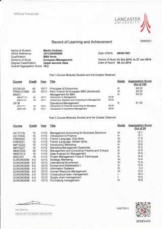 Official Transcript
Name of Student
HESA Reference
Oualification
Scheme of Study
Degree Classification
Overall Aggregation Score
Record of Learning and
Martin Andreev
1011230400006
BBA Hons
European Management
Upper second class
16.2
hs,ry=c+:TI-/
Achievement 32660421
Date of Birth 08/06/1991
Period of Study 01 Oct2010 lo27 Jun2014
Date of Award 08 Jul 2014
ECONlOO
FRENl Ol BBI
IVINGT,
MNGT1 lO
MSC|110
OP.M
AC.F111
MSCl102
Course
Course
Part I Course Modules Studied and the Grades Obtained
Credit Year Title Grrde
10111 Principles of Economics
10111 Part I French for Euopean BBA (Advanced)
Management for BBA
I ntrod uctio n to M an age me nl
Intraductory Statistics and Conputing for Managenenl
Operations Management
1 6 1 0/1 1 lntroduction to Financial Accounting fot Managers
24 10/11 lntroduction to Opemtions Management
Part ll Course Modules Studied and the Grades Obtained
Credit Year Title Grade
11112 Management Accounting for Business Decisions
11/12 lntroduction to Finance
11h2 Frcnch Language: Oral Skills
11112 Frcnch Language: Written Skills
'11l12 lntroductory Marketing
1 1/12 Marketing Management Essentials
11112 Management and Consulting Practice and Critique
11112 Dala Analysis for Management
11112 Ptqecl Management Tools & Techniques
12l13 StrategicMarketing
12l13 lnternational Economics
12l13 Europe and Globalisation I
12l13 lnformation Systems
12l13 Human Resource Management
12l13 Crosscultural team management
12l13 Supply chain management
12l13 Purchasingmanagement
40
28
16
Ii
lrii
i
Aqqreqation Score
Out of 100
64.00
58.00
63.00
61.00
10/11
10/11
63.00
62 00
i
65.00
59.00
AC.F213b 15
AC.F263b 15
FREN2OO 15
FREN2OI 15
MKTG222 15
MK1G227 15
MNGT2OO 30
|4NGT2'13 15
l4scr251 15
EURONOEMi 4.0
EURONOEM/ 8.0
EURONOEM/ 8.0
EURONOEM/ 4,0
EURONOEM/ 8,0
EURONOEM/ 4,0
EURONOEM/ 4,0
EURONOEIVI/ 4.0
Aqqreqation Score
Out of 24
12.7
15.1
11 .9
1 3.3
1 6.8
15.2
15.0
'16.6
14.6
14.4
12.9
15.6
9.3
1 3.5
1 8.3
19.5
15.6
ii
i
llii
ltii
Ii
i
i
i
Ii
ltii
ii
i
Iii
I
I
i
lan Denny
HEAD OF STUDENT REGTSTRY
t0/07/2014
00085 493
 
