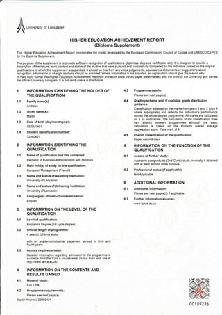 l ,","",",,, or Lancaster
HIGHER EDUCATION ACHIEVEMENT REPORT
(Diploma Supplement)
This Higher Education Achievement Report incorporates the modeldeveloped by the European Commission, Council of Europe and UNESCO/CEPES
for the Diploma Supplement.
The purpose of the slpplement is to provide sufficient recognition of qualifications (diplomas, degrees, certificates etc). lt is designed to provide a
description of the nature, level, context and status of the studies that were pursued and successfully completed by the jndividual named on the original
qualifications to which this supplement is appended. lt should be free from any value judgements, equivalence statements or suggestions about
recognition. lnformation in all eight sections should be provided. Where information is not provided, an explanation should give the reason why.
ln hard copy format this Higher Edlcation Achievement Report is printed in black ink on paper watermarked with the crest of the University and carries
the official University hologram. lt is not valid unless in this format.
1 INFORMATION IDENTIFYING THE HOLDER OF
THE QUALIFICATION
1.1 Family name(s):
1.2 Given name(s):
Martin
'1.3 Date of birth (daylmonth/year):
08/06i 1991
1.4 Studentidentificationnumber:
32660421
2 INFORMATION IDENTIFYING THE
QUALIFICATION
2.'l Name ofqualification and title conferred:
Bachelor of Business Administration with Honours
2,2 Main field(s) of study tor the qualification:
European Management (French)
2.3 Name and status of awarding institution:
tJniversity of Lancaster
2.4 Name and status of delivering institution:
university of Lancaster
2.5 Language(s)ofinstruction/examination:
English
3 INFORMATION ON THE LEVEL OF THE
QUALIFICATION
3.1 Level of qualificatlon:
Bachelors Degree (1st cycle degree)
3.2 Official length of programme:
4 yea(s) full-time study;
wilh an academic/industrial placement abroad in third and
fourth years
3.3 Accessrequiremgnts(s):
Detailed information regarding admission to the programme is
available from the'Find a course area' on our main web site at
http://vr,vw. la n cs. ac. u U.
4 INFORMATION ON THE CONTENTS AND
RESULTS GAINED
4.1 Mode of study:
FullTime
4.2 Prqgrammerequirements:
Please see next page(s)
Martin Andreev 32660421
Programme details:
Please see next page(s)
Grading scheme and, if available, grade distribution
guidance:
Classification is based on the marks from years 2 and 3 (plus 4
where appropriate) and reflects the individual's performance
across the whole degree programme. All marks are calculated
on a 24 point scale. The calculation of the classification does
vary slightly between programmes although the basic
calculation is based on the students overall average
aggregation score. Pass mark of I
Overall classification of the qualification:
Upper second class
INFORMATION ON THE FUNCTION OF THE
QUALIFICATION
Access to further study:
Access to postgraduate (2nd Cycle) study, normally if obtained
with at least second class honours
Professional status (if applicable):
Not Applicable
ADDITIONAL INFORMATION
Additional information:
Please see next pages(s) ifapplicable
Further infomation sources:
www.lancs.ac.!k
5.1
5.2
6
6.1
6.2
0 01 892 86
a
 