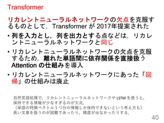 Transformer
リカレントニューラルネットワークの欠点を克服す
るものとして，Transformer が 2017年提案された
• 列を入力とし，列を出力とする点などは，リカレ
ントニューラルネットワークと同じ
• リカレントニューラル...