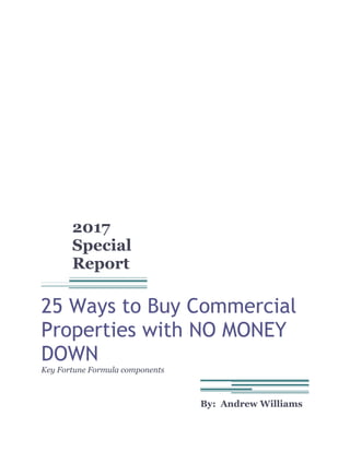 2017
Special
Report
25 Ways to Buy Commercial
Properties with NO MONEY
DOWN
Key Fortune Formula components
By: Andrew Williams
 
