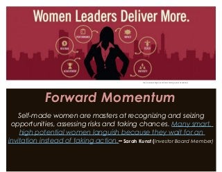 Forward Momentum
Self-made women are masters at recognizing and seizing
opportunities, assessing risks and taking chances. Many smart,
high potential women languish because they wait for an
invitation instead of taking action.– Sarah Kunst (Investor Board Member)
http://womenscollege.du.edu/benchmarking-womens-leadership/
 