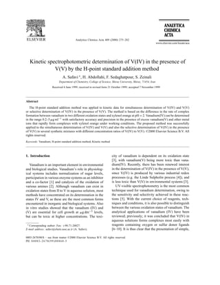 Analytica Chimica Acta 409 (2000) 275–282
Kinetic spectrophotometric determination of V(IV) in the presence of
V(V) by the H-point standard addition method
A. Safavi ∗
, H. Abdollahi, F. Sedaghatpour, S. Zeinali
Department of Chemistry, College of Science, Shiraz University, Shiraz, 71454, Iran
Received 4 June 1999; received in revised form 21 October 1999; accepted 7 November 1999
Abstract
The H-point standard addition method was applied to kinetic data for simultaneous determination of V(IV) and V(V)
or selective determination of V(IV) in the presence of V(V). The method is based on the difference in the rate of complex
formation between vanadium in two different oxidation states and xylenol orange at pH = 2. Vanadium(IV) can be determined
in the range 0.2–5 ␮g ml−1 with satisfactory accuracy and precision in the presence of excess vanadium(V) and other metal
ions that rapidly form complexes with xylenol orange under working conditions. The proposed method was successfully
applied to the simultaneous determination of V(IV) and V(V) and also the selective determination of V(IV) in the presence
of V(V) in several synthetic mixtures with different concentration ratios of V(IV) to V(V). ©2000 Elsevier Science B.V. All
rights reserved.
Keywords: Vanadium; H-point standard addition method; Kinetic method
1. Introduction
Vanadium is an important element in environmental
and biological studies. Vanadium’s role in physiolog-
ical systems includes normalization of sugar levels,
participation in various enzyme systems as an inhibitor
and a co-factor [1] and catalysis of the oxidation of
various amines [2]. Although vanadium can exist in
oxidation states from II to V in aqueous solution, most
methods have concentrated on its determination in the
states IV and V, as these are the most common forms
encountered in inorganic and biological systems. Also
in vitro studies showed that the vanadium (IV) and
(V) are essential for cell growth at ␮g dm−3 levels,
but can be toxic at higher concentrations. The toxi-
∗ Corresponding author: Fax: +98-71-20027.
E-mail address: safavi@chem.susc.ac.ir (A. Safavi).
city of vanadium is dependent on its oxidation state
[3], with vanadium(V) being more toxic than vana-
dium(IV). Recently, there has been renewed interest
in the determination of V(IV) in the presence of V(V),
since V(IV) is produced by various industrial redox
processes (e.g. the Linde Sulpholin process [4]), and
is less toxic than V(V) in environmental systems [3].
UV-visible spectrophotometry is the most common
technique used for vanadium determination, owing to
the sensitivity and selectivity achieved in these reac-
tions [5]. With the current choice of reagents, tech-
niques and conditions, it is also possible to distinguish
between the various oxidation states of vanadium. The
analytical applications of vanadium (IV) have been
reviewed; previously; it was concluded that V(IV) in
aqueous solutions forms complexes most easily with
reagents containing oxygen or sulfur donor ligands
[6–10]. It is thus clear that the presentation of simple,
0003-2670/00/$ – see front matter ©2000 Elsevier Science B.V. All rights reserved.
PII: S0003-2670(99)00868-5
 