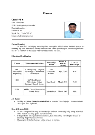 Resume
Cranford S
S/o S.Sathia babu,
1/168, Samiyappanagar extension,
Dasanaickenpatty,
Salem-636 201.
Mobile No.: +91-9543851945
E-mail: sfordcran@gmail.com
Career Objective
To work in a challenging and competitive atmosphere as both smart and hard worker by
exhibiting my skills with utmost sincerity and dedication for the growth of your esteemed organization
and also to contribute to the society with useful innovations and ideas.
Educational Qualification
Course Name of the Institution
University/
Board
Month &
Year of
Passing
CGPA /
Percentage
B.E.-
Mechanical
Engineering
K.S.Rangasamy College of
Technology (Autonomous),
Tiruchengode.
Anna
University,
Chennai.
April, 2015 8.18
HSC Sri VidhyaBharathi
Matriculation Higher
Secondary School, Salem.
State Board March, 2011 93.83
SSLC Golden Choice Matriculation
School, Salem. Matriculation March, 2009 88.6
Job Details
 Working as Quality Control Line Inspector in Accurate Steel Forgings, Thirumalisai from
21st
August 2015 to present.
Role & Responsibilities
 To make sure product is being machined as per operation standard by doing hourly inspection
of the product and filling patrol inspection report.
 If the product is not as per operation standard, then immediately correcting the product by
informing the production supervisor.
 Checking the first off, when new setting is taken in machine.
 