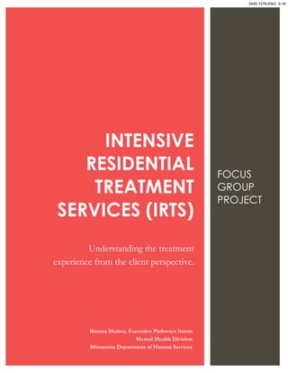 INTENSIVE
RESIDENTIAL
TREATMENT
SERVICES (IRTS)
Understanding the treatment
experience from the client perspective.
FOCUS
GROUP
PROJECT
Brenna Muñoz, Executive Pathways Intern
Mental Health Division
Minnesota Department of Human Services
DHS-7276-ENG 9-16
 