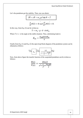 Quasi Equilibrium State Pendulum
EE Department, WCE Sangli 13
Let’s the pendulum get the stability. Then, one can obtain:
In this way, from Eq. (2) can be written as
Where Theta is the angle at the stable situation. Thus, substituting leads to
Finally from Eq. (1) and Eq. (2) the open-loop block diagram of the pendulum system can be
obtained as follows:
Now, from above figure the transfer function of the suspended pendulum can be written as
follows:
 