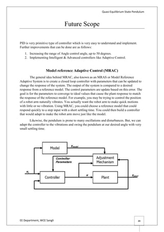 Quasi Equilibrium State Pendulum
EE Department, WCE Sangli 23
Future Scope
PID is very primitive type of controller which is very easy to understand and implement.
Further improvements that can be done are as follows:
1. Increasing the range of Angle control angle, up to 50 degrees.
2. Implementing Intelligent & Advanced controllers like Adaptive Control.
Model reference Adaptive Control (MRAC)
The general idea behind MRAC, also known as an MRAS or Model Reference
Adaptive System is to create a closed loop controller with parameters that can be updated to
change the response of the system. The output of the system is compared to a desired
response from a reference model. The control parameters are update based on this error. The
goal is for the parameters to converge to ideal values that cause the plant response to match
the response of the reference model. For example, you may be trying to control the position
of a robot arm naturally vibrates. You actually want the robot arm to make quick motions
with little or no vibration. Using MRAC, you could choose a reference model that could
respond quickly to a step input with a short settling time. You could then build a controller
that would adapt to make the robot arm move just like the model.
Likewise, the pendulum is prone to many oscillations and disturbances. But, we can
adapt the controller to the vibrations and swing the pendulum at our desired angle with very
small settling time.
 