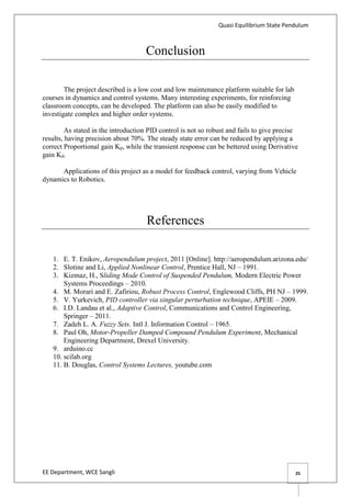Quasi Equilibrium State Pendulum
EE Department, WCE Sangli 25
Conclusion
The project described is a low cost and low maintenance platform suitable for lab
courses in dynamics and control systems. Many interesting experiments, for reinforcing
classroom concepts, can be developed. The platform can also be easily modified to
investigate complex and higher order systems.
As stated in the introduction PID control is not so robust and fails to give precise
results, having precision about 70%. The steady state error can be reduced by applying a
correct Proportional gain Kp, while the transient response can be bettered using Derivative
gain Kd.
Applications of this project as a model for feedback control, varying from Vehicle
dynamics to Robotics.
References
1. E. T. Enikov, Aeropendulum project, 2011 [Online]. http://aeropendulum.arizona.edu/
2. Slotine and Li, Applied Nonlinear Control, Prentice Hall, NJ – 1991.
3. Kizmaz, H., Sliding Mode Control of Suspended Pendulum, Modern Electric Power
Systems Proceedings – 2010.
4. M. Morari and E. Zafiriou, Robust Process Control, Englewood Cliffs, PH NJ – 1999.
5. V. Yurkevich, PID controller via singular perturbation technique, APEIE – 2009.
6. I.D. Landau et al., Adaptive Control, Communications and Control Engineering,
Springer – 2011.
7. Zadeh L. A. Fuzzy Sets. Intl J. Information Control – 1965.
8. Paul Oh, Motor-Propeller Damped Compound Pendulum Experiment, Mechanical
Engineering Department, Drexel University.
9. arduino.cc
10. scilab.org
11. B. Douglas, Control Systems Lectures, youtube.com
 