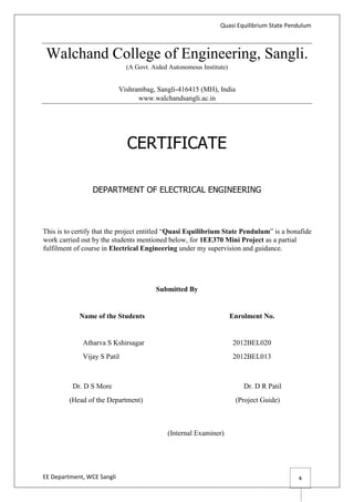 Quasi Equilibrium State Pendulum
EE Department, WCE Sangli 6
Walchand College of Engineering, Sangli.
(A Govt. Aided Autonomous Institute)
Vishrambag, Sangli-416415 (MH), India
www.walchandsangli.ac.in
DEPARTMENT OF ELECTRICAL ENGINEERING
This is to certify that the project entitled “Quasi Equilibrium State Pendulum” is a bonafide
work carried out by the students mentioned below, for 1EE370 Mini Project as a partial
fulfilment of course in Electrical Engineering under my supervision and guidance.
Submitted By
Name of the Students Enrolment No.
Atharva S Kshirsagar 2012BEL020
Vijay S Patil 2012BEL013
Dr. D S More Dr. D R Patil
(Head of the Department) (Project Guide)
(Internal Examiner)
CERTIFICATE
 