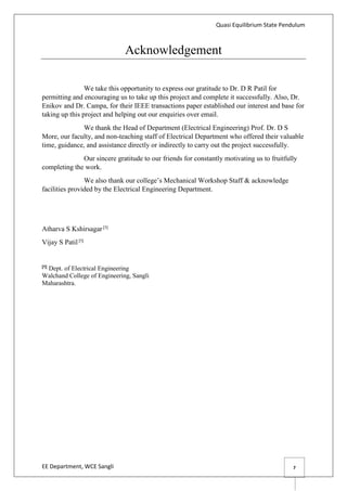 Quasi Equilibrium State Pendulum
EE Department, WCE Sangli 7
Acknowledgement
We take this opportunity to express our gratitude to Dr. D R Patil for
permitting and encouraging us to take up this project and complete it successfully. Also, Dr.
Enikov and Dr. Campa, for their IEEE transactions paper established our interest and base for
taking up this project and helping out our enquiries over email.
We thank the Head of Department (Electrical Engineering) Prof. Dr. D S
More, our faculty, and non-teaching staff of Electrical Department who offered their valuable
time, guidance, and assistance directly or indirectly to carry out the project successfully.
Our sincere gratitude to our friends for constantly motivating us to fruitfully
completing the work.
We also thank our college’s Mechanical Workshop Staff & acknowledge
facilities provided by the Electrical Engineering Department.
Atharva S Kshirsagar [1]
Vijay S Patil [1]
[1]
Dept. of Electrical Engineering
Walchand College of Engineering, Sangli
Maharashtra.
 