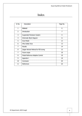 Quasi Equilibrium State Pendulum
EE Department, WCE Sangli 8
Index
Sr No. Description Page No.
1 Abstract 6
2 Introduction 7
3 Suspended Pendulum System 9
4 Schematic Block Diagram 11
5 Xcos Model 12
6 Why Scilab/ Xcos 13
7 Results 14
8 Ziegler Nichols Method for PID tuning 15
7 Future scope 18
8 Model Reference Adaptive Control 18
9 Appendix I 18
10 Conclusion 20
11 References 20
 