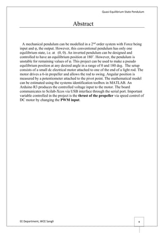 Quasi Equilibrium State Pendulum
EE Department, WCE Sangli 9
Abstract
A mechanical pendulum can be modelled in a 2nd
order system with Force being
input and φ, the output. However, this conventional pendulum has only one
equilibrium state, i.e. at (0, 0). An inverted pendulum can be designed and
controlled to have an equilibrium position at 180’. However, the pendulum is
unstable for remaining values of φ. This project can be used to make a pseudo
equilibrium position at any desired angle in a range of 0 and 180 deg. The setup
consists of a small dc electrical motor attached to one of the end of a light rod. The
motor drives a 6-in propeller and allows the rod to swing. Angular position is
measured by a potentiometer attached to the pivot point. The mathematical model
can be estimated using the systems identification toolbox in MATLAB. An
Arduino R3 produces the controlled voltage input to the motor. The board
communicates to Scilab-Xcos via USB interface through the serial port. Important
variable controlled in the project is the thrust of the propeller via speed control of
DC motor by changing the PWM input.
 