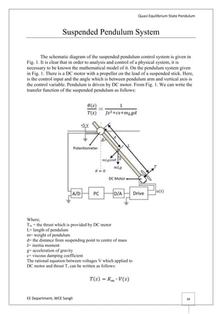Quasi Equilibrium State Pendulum
EE Department, WCE Sangli 12
Suspended Pendulum System
The schematic diagram of the suspended pendulum control system is given in
Fig. 1. It is clear that in order to analysis and control of a physical system, it is
necessary to be known the mathematical model of it. On the pendulum system given
in Fig. 1. There is a DC motor with a propeller on the lead of a suspended stick. Here,
is the control input and the angle which is between pendulum arm and vertical axis is
the control variable. Pendulum is driven by DC motor. From Fig. 1. We can write the
transfer function of the suspended pendulum as follows:
Where;
Tss = the thrust which is provided by DC motor
L= length of pendulum
m= weight of pendulum
d= the distance from suspending point to centre of mass
J= inertia moment
g= acceleration of gravity
c= viscous damping coefficient
The rational equation between voltages V which applied to
DC motor and thrust T, can be written as follows:
 