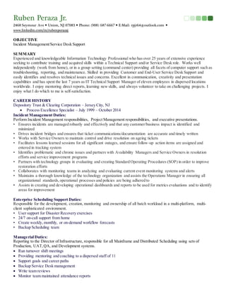 Ruben Peraza Jr.
2468 Seymour Ave  Union, NJ 07083  Phone: (908) 687-6667  E-Mail: rpjr64@outlook.com 
www.linkedin.com/in/rubenperazaj
OBJECTIVE
Incident Management/Service Desk Support
SUMMARY
Experienced and knowledgeable Information Technology Professional who has over 25 years of extensive experience
seeking to contribute training and acquired skills within a Technical Support and/or Service Desk role. Works well
independently (work from home), or in a group setting (command center) providing all facets of computer support such as
troubleshooting, reporting, and maintenance. Skilled in providing Customer and End-User Service Desk Support and
easily identifies and resolves technical issues and concerns. Excellent in communication, creativity and presentation
capabilities and has spent the last 7 years as IT Technical Support Manager of eleven employees in dispersed locations
worldwide. I enjoy mentoring direct reports, learning new skills, and always volunteer to take on challenging projects. I
enjoy what I do which to me is self-satisfaction.
CAREER HISTORY
Depository Trust & Clearing Corporation – Jersey City, NJ
 Process Excellence Specialist – July 1999 – October 2014
Incident Management Duties:
Perform Incident Management responsibilities, Project Management responsibilities, and executive presentations.  
• Ensures incidents are managed robustly and effectively and that any customer/business impact is identified and
minimized
• Drives incident bridges and ensures that ticket communications/documentation are accurate and timely written
• Works with Service Owners to maintain control and drive resolution on ageing tickets
• Facilitates lessons learned sessions for all significant outages, and ensure follow-up action items are assigned and
entered in tracking system
• Identifies problematic and chronic issues and partners with Availability Managers and Service Owners in resolution
efforts and service improvement programs
• Partners with technology groups in evaluating and creating Standard Operating Procedures (SOP) in order to improve
restoration efforts
• Collaborates with monitoring teams in analyzing and evaluating current event monitoring systems and alerts
• Maintains a thorough knowledge of the technology organization and assists the Operations Manager in ensuring all
organizational standards,operational processes and policies are being adhered to
• Assists in creating and developing operational dashboards and reports to be used for metrics evaluations and to identify
areas for improvement
Enterprise Scheduling Support Duties:
Responsible for the development, creation, monitoring and ownership of all batch workload in a multi-platform, multi-
client sophisticated environment.
• User support for Disaster Recovery exercises
• 24/7 on-call support from home
• Create weekly, monthly, or on-demand workflow forecasts
• Backup Scheduling team
Managerial Duties:
Reporting to the Director of Infrastructure, responsible for all Mainframe and Distributed Scheduling using sets of
Production, UAT,QA, and Development systems.
 Run turnover shift meetings
 Providing mentoring and coaching to a dispersed staff of 11
 Support goals and career paths
 Backup Service Desk management
 Write team reviews
 Monitor team maintained attendance reports
 
