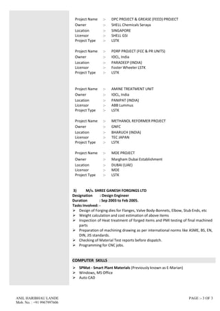 ANIL HARIBHAU LANDE PAGE :- 3 OF 3
Mob. No. : +91 9967997606
Project Name :- DPC PROJECT & GREASE (FEED) PROJECT
Owner :- SHELL Chemicals Seraya
Location
Licensor
Project Type
:-
:-
:-
SINGAPORE
SHELL GSI
LSTK
Project Name :- PDRP PROJECT (FCC & PR UNITS)
Owner :- IOCL, India
Location
Licensor
Project Type
:-
:-
:-
PARADEEP (INDIA)
Foster Wheeler LSTK
LSTK
Project Name :- AMINE TREATMENT UNIT
Owner :- IOCL, India
Location
Licensor
Project Type
:-
:-
:-
PANIPAT (INDIA)
ABB Lummus
LSTK
Project Name :- METHANOL REFORMER PROJECT
Owner :- GNFC
Location
Licensor
Project Type
:-
:-
:-
BHARUCH (INDIA)
TEC JAPAN
LSTK
Project Name :- MDE PROJECT
Owner :- Margham Dubai Establishment
Location
Licensor
Project Type
:-
:-
:-
DUBAI (UAE)
MDE
LSTK
3) M/s. SHREE GANESH FORGINGS LTD
Designation : Design Engineer
Duration : Sep 2003 to Feb 2005.
Tasks Involved: -
 Design of Forging dies for Flanges, Valve Body-Bonnets, Elbow, Stub Ends, etc
 Weight calculation and cost estimation of above items
 Inspection of Heat treatment of forged items and PMI testing of final machined
parts
 Preparation of machining drawing as per international norms like ASME, BS, EN,
DIN, JIS standards.
 Checking of Material Test reports before dispatch.
 Programming for CNC jobs.
COMPUTER SKILLS
 SPMat - Smart Plant Materials (Previously known as E-Marian)
 Windows, MS Office
 Auto CAD
 
