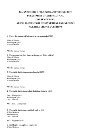 GOJAN SCHOOL OF BUSINESS AND TECHNOLOGY
DEPARTMENT OF AERONAUTICAL
ODD SEM 2020-2021
AE 8302 ELEMENTS OF AERONAUTICAL ENGINEERING
MULTIPLE CHOICE QUESTIONS
1. Who is the founder of Science of Aerodynamics in 1799?
Albert Williams
Sir George Cayley
Williams Rabert
ANS-Sir George Cayley
2. Who separate the four forces acting on any flight vehicle?
Albert Williams
Sir George Cayley
Williams Rabert
ANS-Sir George Cayley
3. Who build the first passenger glider in 1803?
Albert Williams
Sir George Cayley
Williams Rabert
ANS-Sir George Cayley
4. Who build the first controlled flight in a glider in 1803?
Jhon J Montgomery
Sir George Cayley
Otto Lilienthal
ANS- Jhon J Montgomery
5. Who build the first successful aircraft in 1903
Wright Brothers
Santos Dumont
Otto Lilienthal
ANS- Wright Brothers
6. Ornithopter concept was created by
Wright Brothers
 