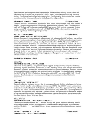 Developing and performing tactical and operating plan. Managing the scheduling of work efforts and
facilitating prioritization of end users requests. Quality assures requirements definition and functional
design. Coordinating functional and acceptance testing. Coordinating the development of and ensuring
compliance with system, data and security standards, policies and procedures.
INDEPENDENT CONSULTANT 04/1997 to 12/1998
Teaching operation / administration, programming skills, system management and turbo image database at
Hewlett Packard centers throughout United States. Responsible for teaching 3rd
party Cognos products
such as QTP, Quiz and Vsoft products such as MPEX and security 3000 in private companies. Held an
acting role as a VP assistant t companies such as INTUIT INC., CNI in order to assist in project lead,
contract negotiation, staff training and replacement.
CREATIVE COMPUTERS 02/1996 to 04/1997
DIRECTOR OF SYSTEMS AND PERATIONS
Creative Computers is a nationwide mail order company with sales exceeding half a billion a year, with an
excess of two thousand employees. Reporting directly to the Senior VP of Operation, directing operation,
network, telecommunication and help desk department and staff in HP3000, NT servers and Nortell
switches environment. Supporting four retail stores, call center and headquarters in Southern CA. and a
warehouse in Memphis, Tennessee. Responsibilities include supporting corporate body utilizing genesis,
Smith & Gardner, Sequel server and Front-end applications. Documented policy and schedules for system
developers and computer operations. Reinstated change control procedures. Designed and implemented
help desk facility for user support. Evaluate and negotiate hardware, software and vendor contracts.
Established a call accounting system for reporting purposes. Reorganized network department for a more
efficient response to the user’s needs.
INDEPENDENT CONSULTANT 09/1994 to 02/1996
CCN, INC.
SYSTEM ADMINISTRATION MANAGER
This health insurance billing Management Company supports multiple insurance companies for billing
processing, payables, receivables, inquiries and so forth. Reporting directly to the manager of information
technology, reviewed, proposed and implemented multi-platform systems and network strategies. Trained
in-house staff on support procedures and problem resolution techniques. Developed migration strategies
for DEC/VAX to HP 3000/967 platform. Incorporated multiple HP’s into existing DEC/VAX – Novell
network. Resolved major network issues surrounding communication protocol and file transfer
mechanisms.
PAY USA
MANAGER OF THECHNOLOGY
Research and design of disaster recovery plan for corporate and remote facilities to include active hot-site
system. Network included voice and data over frame relay (ISDN). Hp-3000/937 system administration
responsibilities included upgrade of all operating systems from 4.0 to 5.9 and upgrade of 3rd
party software
including data comm. Database administration and management using DB-General. Systems performance
monitoring and fine-tuning using SOS-3000. Systems, networks and applications documentation. Support
of end-users providing problem resolution and management to extract data utilizing appropriate software,
i.e., Easy Reporter, Report Writer and Query.
HEALTH NET
SYSTEM ADMINISTRATION / BUSINESS ANALYST
Translated business requirements into I.S. requests utilizing MSI system, Supertool and Query. Overall
system administration and light supervisory duties to include database administration and management
utilizing ADAGER and DB-GENERAL. Vendor management and correlation of vendor support
activities.
METRO-GOLDWYN-MAYER, INC. 12/1993 to 08/1994
MANAGER OF COMPUTER OPERATIONS
 