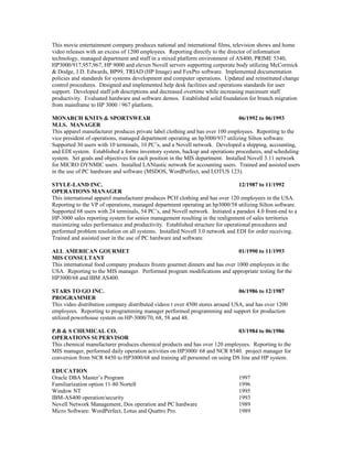 This movie entertainment company produces national and international films, television shows and home
video releases with an excess of 1200 employees. Reporting directly to the director of information
technology, managed department and staff in a mixed platform environment of AS400, PRIME 5340,
HP3000/917,957,967, HP 9000 and eleven Novell servers supporting corporate body utilizing McCormick
& Dodge, J.D. Edwards, BP99, TRIAD (HP Image) and FoxPro software. Implemented documentation
policies and standards for systems development and computer operations. Updated and reinstituted change
control procedures. Designed and implemented help desk facilities and operations standards for user
support. Developed staff job descriptions and decreased overtime while increasing maximum staff
productivity. Evaluated hardware and software demos. Established solid foundation for branch migration
from mainframe to HP 3000 / 967 platform.
MONARCH KNITS & SPORTSWEAR 06/1992 to 06/1993
M.I.S. MANAGER
This apparel manufacturer produces private label clothing and has over 100 employees. Reporting to the
vice president of operations, managed department operating an hp3000/937 utilizing Silton software.
Supported 30 users with 10 terminals, 10 PC’s, and a Novell network. Developed a shipping, accounting,
and EDI system. Established a forms inventory system, backup and operations procedures, and scheduling
system. Set goals and objectives for each position in the MIS department. Installed Novell 3.11 network
for MICRO DYNMIC users. Installed LANtastic network for accounting users. Trained and assisted users
in the use of PC hardware and software (MSDOS, WordPerfect, and LOTUS 123).
STYLE-LAND INC. 12/1987 to 11/1992
OPERATIONS MANAGER
This international apparel manufacturer produces PCH clothing and has over 120 employees in the USA.
Reporting to the VP of operations, managed department operating an hp3000/58 utilizing Silton software.
Supported 68 users with 24 terminals, 54 PC’s, and Novell network. Initiated a paradox 4.0 front-end to a
HP-3000 sales reporting system for senior management resulting in the realignment of sales territories
maximizing sales performance and productivity. Established structure for operational procedures and
performed problem resolution on all systems. Installed Novell 3.0 network and EDI for order receiving.
Trained and assisted user in the use of PC hardware and software.
ALL AMERICAN GOURMET 01/1990 to 11/1993
MIS CONSULTANT
This international food company produces frozen gourmet dinners and has over 1000 employees in the
USA. Reporting to the MIS manager. Performed program modifications and appropriate testing for the
HP3000/68 and IBM AS400.
STARS TO GO INC. 06/1986 to 12/1987
PROGRAMMER
This video distribution company distributed videos t over 4500 stores around USA, and has over 1200
employees. Reporting to programming manager performed programming and support for production
utilized powerhouse system on HP-3000/70, 68, 58 and 48.
P.B & S CHEMICAL CO. 03/1984 to 06/1986
OPERATIONS SUPERVISOR
This chemical manufacturer produces chemical products and has over 120 employees. Reporting to the
MIS manager, performed daily operation activities on HP3000/ 68 and NCR 8540. project manager for
conversion from NCR 8450 to HP3000/68 and training all personnel on using DS line and HP system.
EDUCATION
Oracle DBA Master’s Program 1997
Familiarization option 11-80 Nortell 1996
Window NT 1995
IBM-AS400 operation/security 1993
Novell Network Management, Dos operation and PC hardware 1989
Micro Software: WordPerfect, Lotus and Quattro Pro. 1989
 