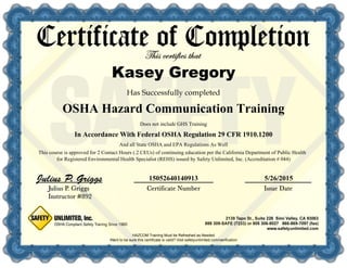 15052640140913 5/26/2015
In Accordance With Federal OSHA Regulation 29 CFR 1910.1200
HAZCOM Training Must be Refreshed as Needed
Does not include GHS Training
And all State OSHA and EPA Regulations As Well
This course is approved for 2 Contact Hours (.2 CEUs) of continuing education per the California Department of Public Health
for Registered Environmental Health Specialist (REHS) issued by Safety Unlimited, Inc. (Accreditation # 044)
OSHA Hazard Communication Training
Kasey Gregory
 