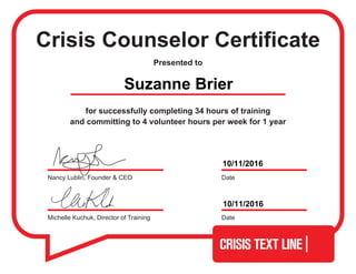 Crisis Counselor Certificate
Presented to
for successfully completing 34 hours of training
and committing to 4 volunteer hours per week for 1 year
Michelle Kuchuk, Director of Training Date
DateNancy Lublin, Founder & CEO
Suzanne Brier
10/11/2016
10/11/2016
 