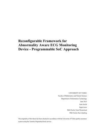 Reconfigurable Framework for
Abnormality Aware ECG Monitoring
Device - Programmable SoC Approach
UNIVERSITY OF TURKU
Faculty of Mathematics and Natural Science
Department of Information Technology
June 2015
Antti Siirilä
Supervisors
PhD (Tech), Tomi Westerlund
PhD (Tech), Pasi Liljeberg
The originality of this thesis has been checked in accordance with the University of Turku quality assurance
system using the Turnitin OriginalityCheck service.
 