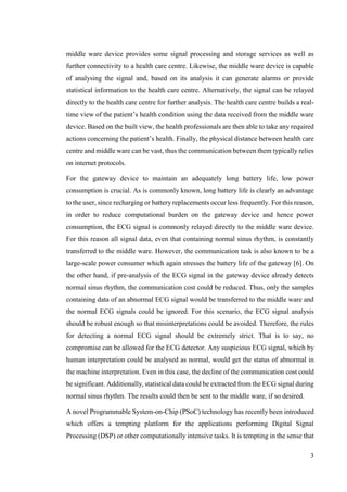 3
middle ware device provides some signal processing and storage services as well as
further connectivity to a health care centre. Likewise, the middle ware device is capable
of analysing the signal and, based on its analysis it can generate alarms or provide
statistical information to the health care centre. Alternatively, the signal can be relayed
directly to the health care centre for further analysis. The health care centre builds a real-
time view of the patient’s health condition using the data received from the middle ware
device. Based on the built view, the health professionals are then able to take any required
actions concerning the patient’s health. Finally, the physical distance between health care
centre and middle ware can be vast, thus the communication between them typically relies
on internet protocols.
For the gateway device to maintain an adequately long battery life, low power
consumption is crucial. As is commonly known, long battery life is clearly an advantage
to the user, since recharging or battery replacements occur less frequently. For this reason,
in order to reduce computational burden on the gateway device and hence power
consumption, the ECG signal is commonly relayed directly to the middle ware device.
For this reason all signal data, even that containing normal sinus rhythm, is constantly
transferred to the middle ware. However, the communication task is also known to be a
large-scale power consumer which again stresses the battery life of the gateway [6]. On
the other hand, if pre-analysis of the ECG signal in the gateway device already detects
normal sinus rhythm, the communication cost could be reduced. Thus, only the samples
containing data of an abnormal ECG signal would be transferred to the middle ware and
the normal ECG signals could be ignored. For this scenario, the ECG signal analysis
should be robust enough so that misinterpretations could be avoided. Therefore, the rules
for detecting a normal ECG signal should be extremely strict. That is to say, no
compromise can be allowed for the ECG detector. Any suspicious ECG signal, which by
human interpretation could be analysed as normal, would get the status of abnormal in
the machine interpretation. Even in this case, the decline of the communication cost could
be significant. Additionally, statistical data could be extracted from the ECG signal during
normal sinus rhythm. The results could then be sent to the middle ware, if so desired.
A novel Programmable System-on-Chip (PSoC) technology has recently been introduced
which offers a tempting platform for the applications performing Digital Signal
Processing (DSP) or other computationally intensive tasks. It is tempting in the sense that
 